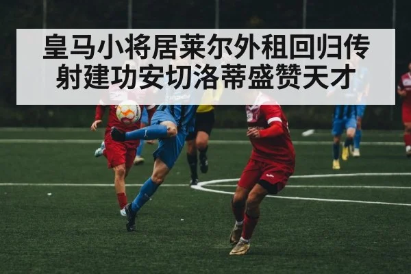 皇马小将居莱尔外租回归传射建功安切洛蒂盛赞天才