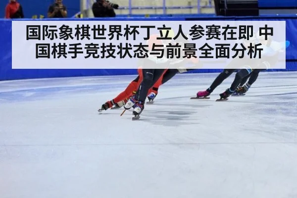 国际象棋世界杯丁立人参赛在即 中国棋手竞技状态与前景全面分析